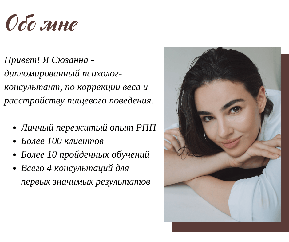 Обо мне: привет, я Сюзанна — дипломированный психолог-консультант по коррекции веса и расстройству пищевого поведения. Личный пережитый опыт РПП, более 100 клиентов, более 10 пройденных обучений, всего 4 консультации для первых значимых результатов
